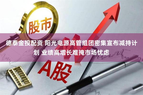 德泰金投配资 阳光电源高管组团密集宣布减持计划 业绩高增长难掩市场忧虑